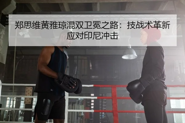 郑思维黄雅琼混双卫冕之路：技战术革新应对印尼冲击